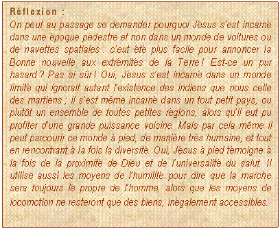 Casella di testo: Rflexion :
On peut au passage se demander pourquoi Jsus sest incarn dans une poque pdestre et non dans un monde de voitures ou de navettes spatiales : ceut t plus facile pour annoncer la Bonne nouvelle aux extrmits de la Terre ! Est-ce un pur hasard ? Pas si sr ! Oui, Jsus sest incarn dans un monde limit qui ignorait autant lexistence des indiens que nous celle des martiens ; il sest mme incarn dans un tout petit pays, ou plutt un ensemble de toutes petites rgions, alors quil eut pu profiter dune grande puissance voisine. Mais par cela mme il peut parcourir ce monde  pied, de manire trs humaine, et tout en rencontrant  la fois la diversit. Oui, Jsus  pied tmoigne  la fois de la proximit de Dieu et de luniversalit du salut. Il utilise aussi les moyens de lhumilit pour dire que la marche sera toujours le propre de lhomme, alors que les moyens de locomotion ne resteront que des biens, ingalement accessibles.
